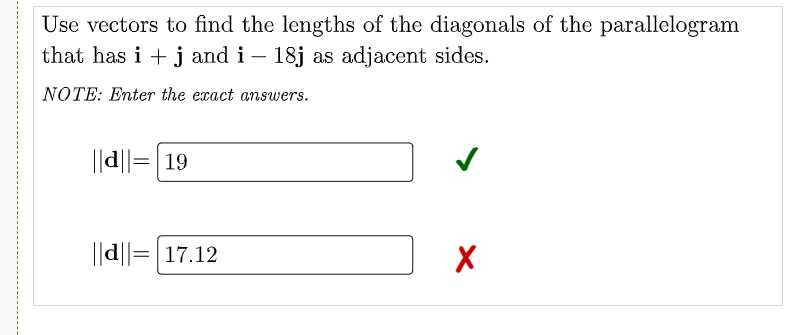 Use vectors to find the lengths of the diagonals of the parallelogram
that has i + j and i – 18j as adjacent sides.
-
NOTE: Enter the exact answers.
||d||= 19
||d||=|17.12
