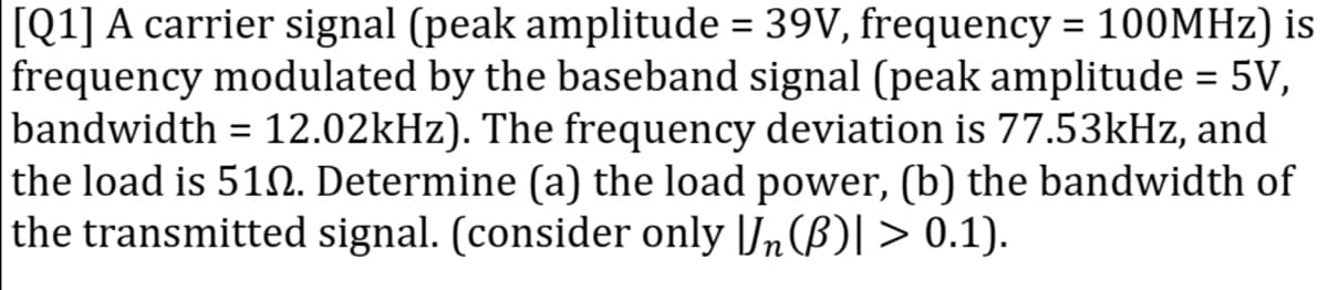 [Q1] A carrier signal (peak amplitude = 39V, frequency = 100MHZ) is
frequency modulated by the baseband signal (peak amplitude = 5V,
bandwidth = 12.02kHz). The frequency deviation is 77.53kHz, and
the load is 51N. Determine (a) the load power, (b) the bandwidth of
the transmitted signal. (consider only |Jn(B)I > 0.1).
%3D
%3D
%3D
