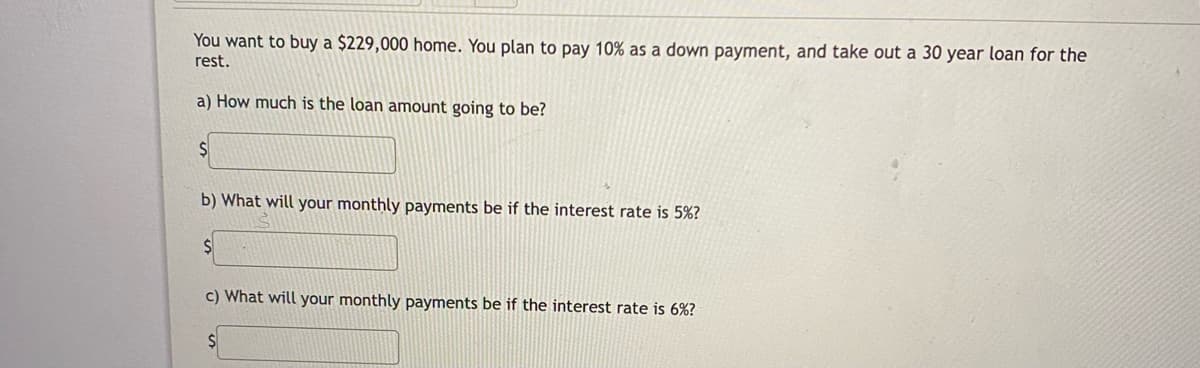 You want to buy a $229,000 home. You plan to pay 10% as a down payment, and take out a 30 year loan for the
rest.
a) How much is the loan amount going to be?
b) What will your monthly payments be if the interest rate is 5%?
c) What will your monthly payments be if the interest rate is 6%?
