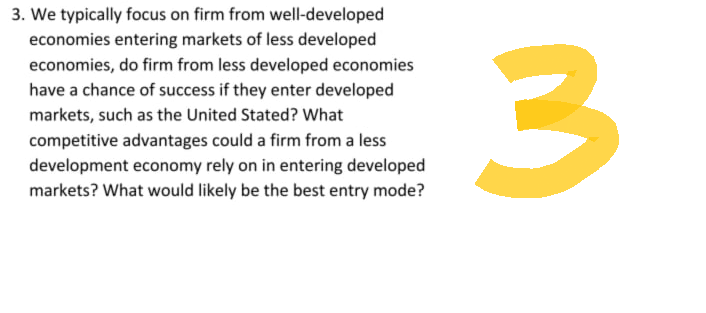 3. We typically focus on firm from well-developed
economies entering markets of less developed
economies, do firm from less developed economies
have a chance of success if they enter developed
markets, such as the United Stated? What
competitive advantages could a firm from a less
development economy rely on in entering developed
markets? What would likely be the best entry mode?
3