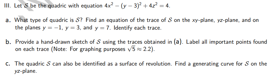 III. Let S be the quadric with equation 4x² − (y - 3)² + 4z² = 4.
a. What type of quadric is S? Find an equation of the trace of S on the xy-plane, yz-plane, and on
the planes y = -1, y = 3, and y = 7. Identify each trace.
b. Provide a hand-drawn sketch of S using the traces obtained in (a). Label all important points found
on each trace (Note: For graphing purposes √√5 ≈ 2.2).
c. The quadric S can also be identified as a surface of revolution. Find a generating curve for S on the
yz-plane.