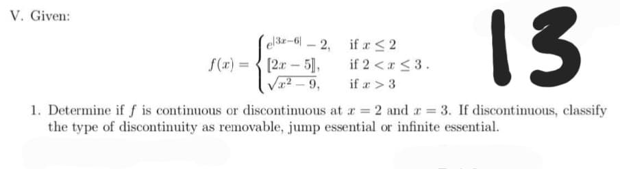 V. Given:
el3r-6-2,
if x ≤ 2
13
f(x) =
[2x - 5],
if 2 < r ≤ 3.
√²-9,
if a > 3
1. Determine if f is continuous or discontinuous at x = 2 and x = 3. If discontinuous, classify
the type of discontinuity as removable, jump essential or infinite essential.