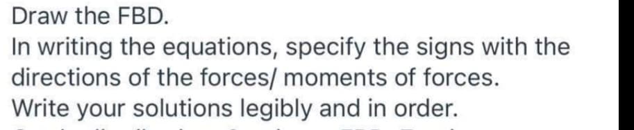 Draw the FBD.
In writing the equations, specify the signs with the
directions of the forces/ moments of forces.
Write your solutions legibly and in order.