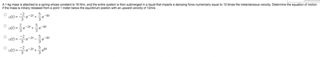 A 1-kg mass is attached to a spring whose constant is 16 N/m, and the entire system is then submerged in a liquid that imparts a damping force numerically equal to 10 times the instantaneous velocity. Determine the equation of motion
if the mass is initially released from a point 1 meter below the equilibrium positon with an upward velocity of 12m/s.
u(t) =
e-8t
u(t) =
-2t
-8t
