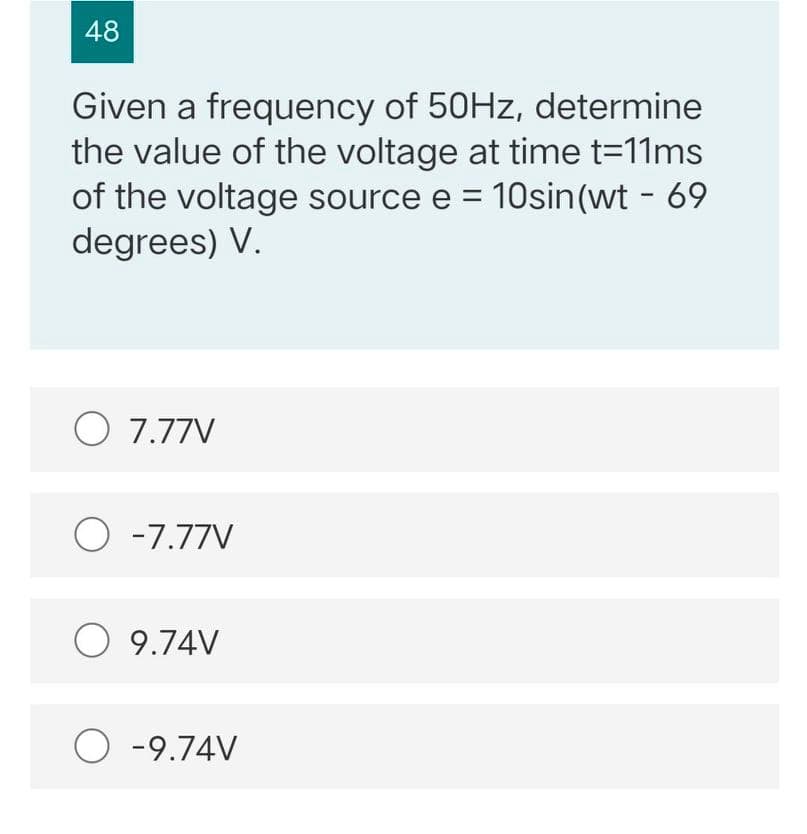 48
Given a frequency of 50HZ, determine
the value of the voltage at time t=11ms
of the voltage source e = 10sin(wt - 69
degrees) V.
O 7.77V
O -7.77V
O 9.74V
O -9.74V
