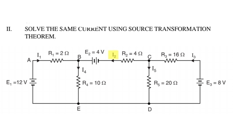 II.
SOLVE THE SAME CURRENT USING SOURCE TRANSFORMATION
THEOREM.
E, = 4 V
B
Hil-
R, = 22
L R2 = 4 N
R3 = 16 2 I3
A
I4
I5
E, =12 V =
R4 = 10 2
R5 = 20 2
= E, = 8 V
E
D
