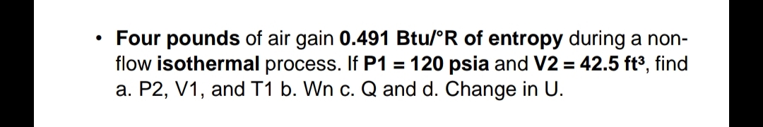 Four pounds of air gain 0.491 Btu/°R of entropy during a non-
flow isothermal process. If P1 = 120 psia and V2 = 42.5 ft³, find
a. P2, V1, and T1 b. Wn c. Q and d. Change in U.
%3D
