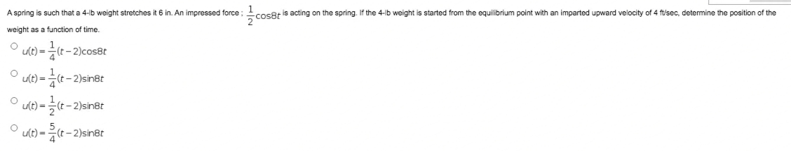 1
-cos8t is acting on the spring. If the 4-lb weight is started from the equilibrium point with an imparted upward velocity of 4 ft/sec, determine the position of the
A spring is such that a 4-lb weight stretches it 6 in. An impressed force ;
weight as a function of time.
u(t) =
(t- 2)cos8t
ult) =
(t- 2)sin8t
u(t) =
- 2)sin8t
u(t) =
-긋t-2)sinet
