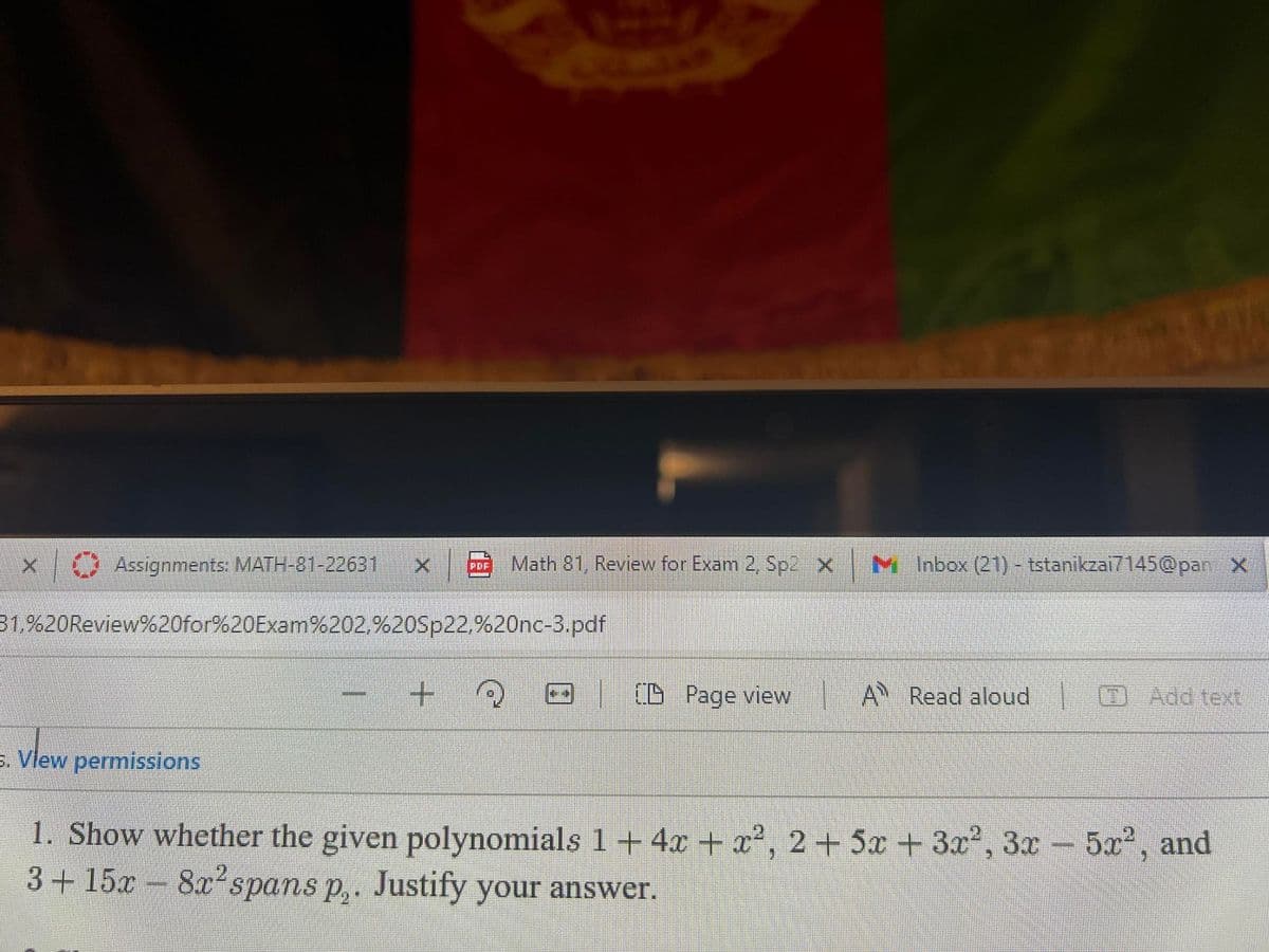 O Assignments: MATH-81-22631
Math 81, Review for Exam 2, Sp2 X
M Inbox (21) - tstanikzai7145@panX
PDF
31.%20Review%20for%20Exam%202,%20Sp22,%20nc-3.pdf
(B Page view
A Read aloud
(DAdd text
s. Vlew permissions
1. Show whether the given polynomials 1 +4x + x², 2+5x + 3r', 3x- 5x, and
3+15x
8x spans p,. Justify your answer.
