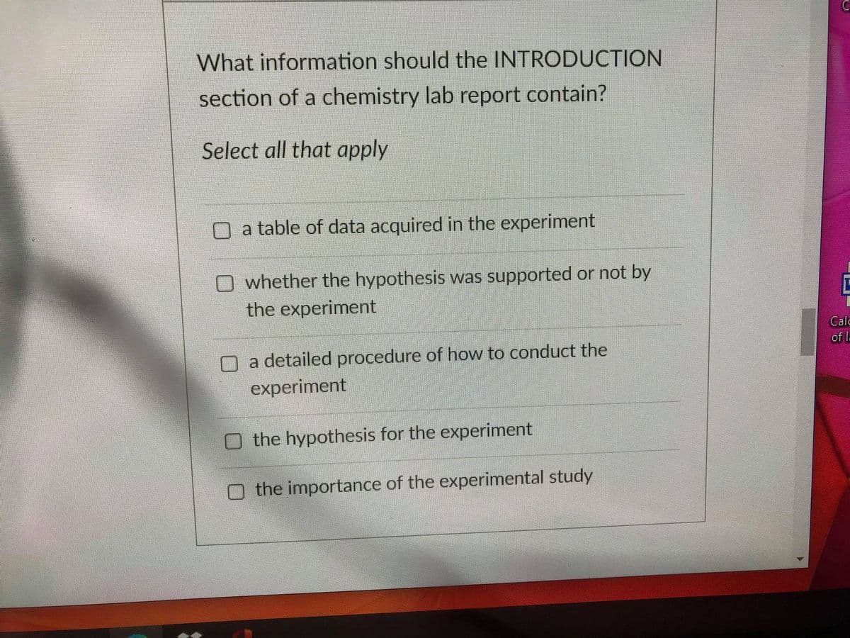 What information should the INTRODUCTION
section of a chemistry lab report contain?
Select all that apply
a table of data acquired in the experiment
whether the hypothesis was supported or not by
the experiment
Cald
of I.
O a detailed procedure of how to conduct the
experiment
O the hypothesis for the experiment
the importance of the experimental study
