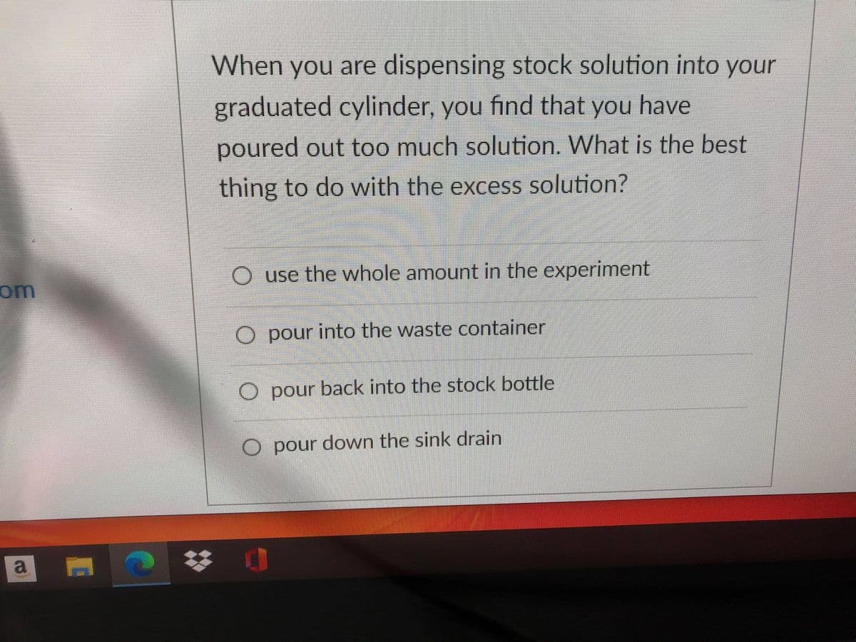 When you are dispensing stock solution into your
graduated cylinder, you find that you have
poured out too much solution. What is the best
thing to do with the excess solution?
O use the whole amount in the experiment
om
O pour into the waste container
O pour back into the stock bottle
O pour down the sink drain
a
