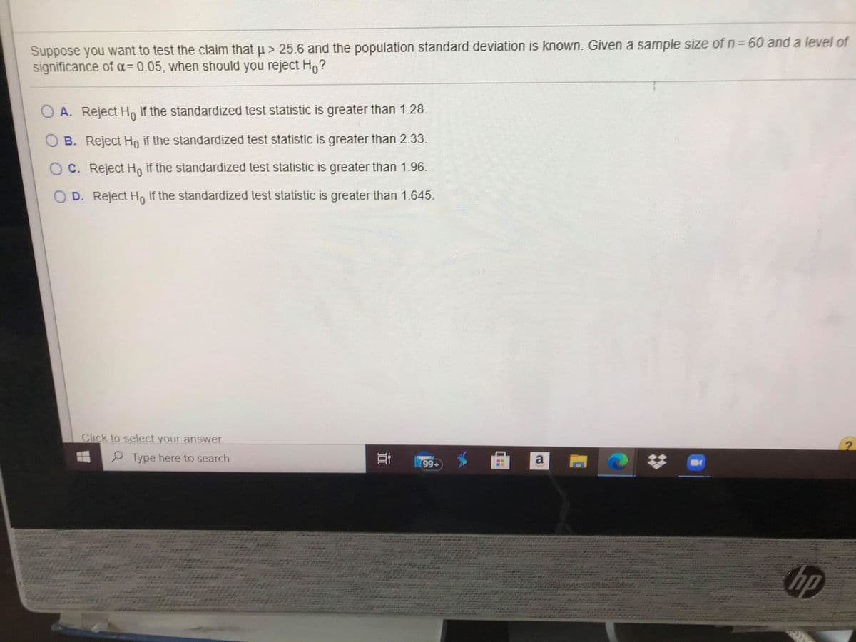 Suppose you want to test the claim that u > 25.6 and the population standard deviation is known. Given a sample size of n=60 and a level of
significance of a=0.05, when should you reject Ho?
A. Reject Ho if the standardized test statistic is greater than 1.28.
B. Reject Ho if the standardized test statistic is greater than 2.33.
O C. Reject H, if the standardized test statistic is greater than 1.96.
O D. Reject Ho if the standardized test statistic is greater than 1.645.
Click to select your answer.
P Type here to search
a
%23
99+
hp
立
