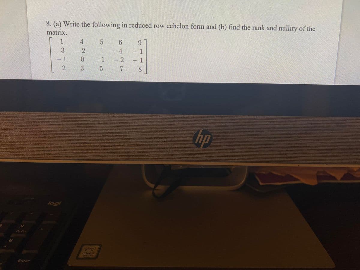 8. (a) Write the following in reduced row echelon form and (b) find the rank and nullity of the
matrix.
9.
-2
-1
- 1
4
-1
-1
2
3
7.
8.
hp
logi
9
Pg Up
6
(Intel
CORE 17
Bih Gen
Enter
ం నా
420.
312
