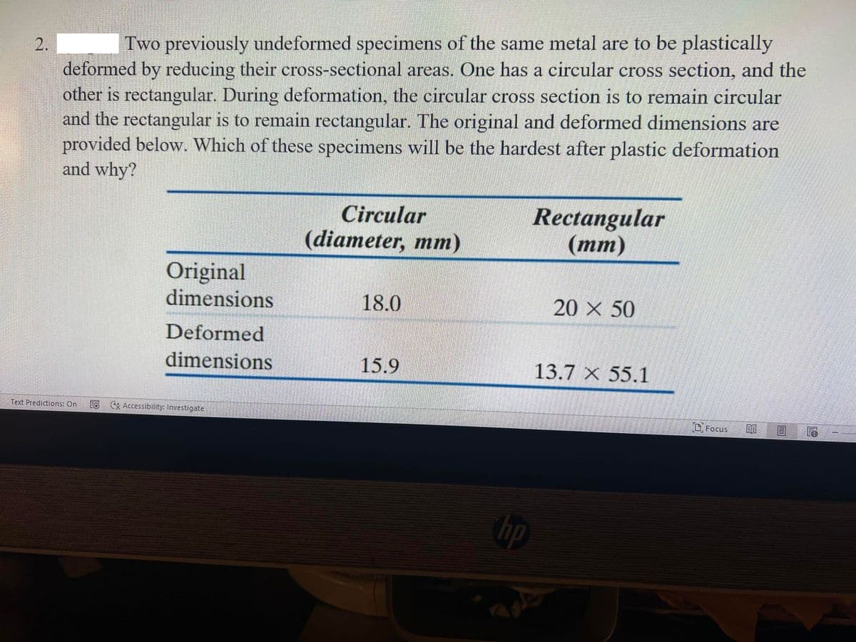 Two previously undeformed specimens of the same metal are to be plastically
deformed by reducing their cross-sectional areas. One has a circular cross section, and the
other is rectangular. During deformation, the circular cross section is to remain circular
and the rectangular is to remain rectangular. The original and deformed dimensions are
provided below. Which of these specimens will be the hardest after plastic deformation
and why?
Rectangular
(тт)
Circular
(diameter, mm)
Original
dimensions
18.0
20 X 50
Deformed
dimensions
15.9
13.7 X 55.1
Text Predictions: On
Accessibility: Investigate
DFocus
bp
2.
