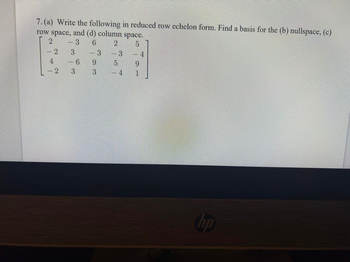 7. (a) Write the following in reduced row echelon form. Find a basis for the (b) nullspace, (c)
row space, and (d) column space.
2
-3
6 2
-2
4
12
4
9.
-4
3
-3
3.
- 6
9.
3
1.
hp
