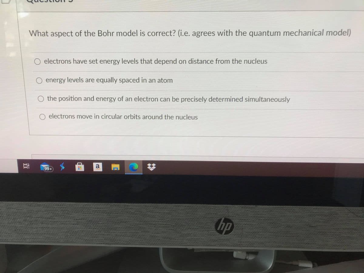 What aspect of the Bohr model is correct? (i.e. agrees with the quantum mechanical model)
O electrons have set energy levels that depend on distance from the nucleus
O energy levels are equally spaced in an atom
O the position and energy of an electron can be precisely determined simultaneously
O electrons move in circular orbits around the nucleus
99+
hp

