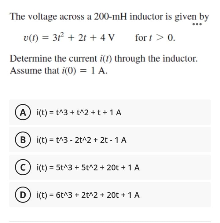 The voltage across a 200-mH inductor is given by
v(t) = 3t²2² + 2t + 4 V
for t > 0.
Determine the current i(t) through the inductor.
Assume that i(0) = 1 A.
A) i(t) = t^3 + t^2 + t + 1 A
B
i(t) = t^3 - 2t^2 + 2t - 1 A
(C) i(t) = 5t^3 + 5t^2 + 20t + 1 A
D) i(t) = 6t^3 + 2t^2 + 20t + 1 A