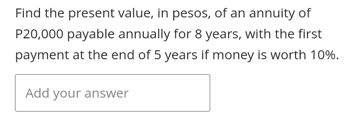 Find the present value, in pesos, of an annuity of
P20,000 payable annually for 8 years, with the first
payment at the end of 5 years if money is worth 10%.
Add your answer