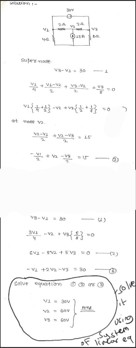 solution :-
at
V1
412
super mode.
~2 { + +1}
mode V2.
22
www
V8-
VI
V1 + VI-V2 + V8-V₂
2
2
30v
(+
2-1 + 2-3
2
-V2 + V3
VI+V2 -V3
V₂
V3-V1 = 30
= 80
3V1 -V2 +
4
V2
22
Solve equation
www
15 A
V1 = 30v
60v
V3 = 60v
+
-VB{{}}
6V8V2 + 5 V3 = 0
15
= 15
- V1 +2 V2 -V3 = 30
V3
8√2
Amp
IF
+ V3
98
= 0
=0
(2)
(3)
tsolve
lit
using
System
of linear eq