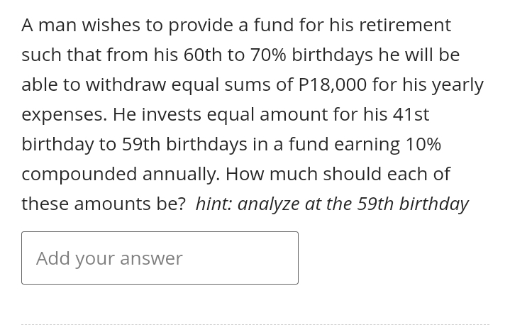 A man wishes to provide a fund for his retirement
such that from his 60th to 70% birthdays he will be
able to withdraw equal sums of P18,000 for his yearly
expenses. He invests equal amount for his 41st
birthday to 59th birthdays in a fund earning 10%
compounded annually. How much should each of
these amounts be? hint: analyze at the 59th birthday
Add your answer