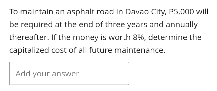 To maintain an asphalt road in Davao City, P5,000 will
be required at the end of three years and annually
thereafter. If the money is worth 8%, determine the
capitalized cost of all future maintenance.
Add your answer