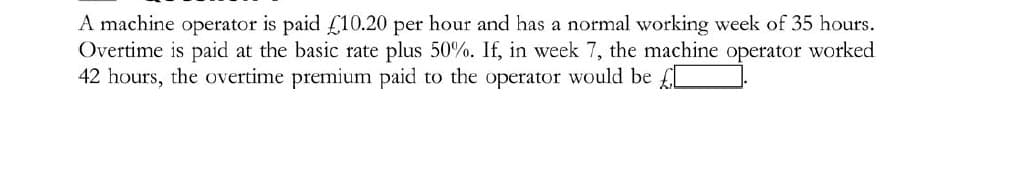 A machine operator is paid £10.20 per hour and has a normal working week of 35 hours.
Overtime is paid at the basic rate plus 50%. If, in week 7, the machine operator worked
42 hours, the overtime premium paid to the operator would be £L

