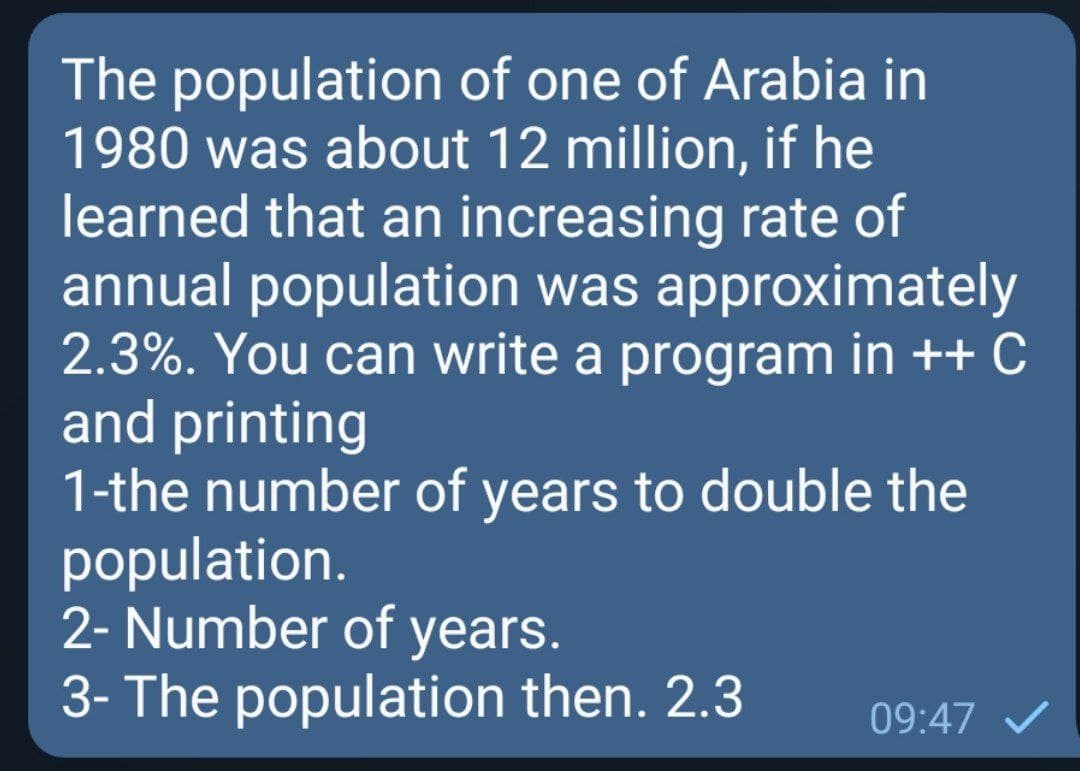 The population of one of Arabia in
1980 was about 12 million, if he
learned that an increasing rate of
annual population was approximately
2.3%. You can write a program in ++ C
and printing
1-the number of years to double the
population.
2- Number of years.
3- The population then. 2.3
09:47 /
