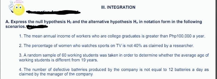 III. INTEGRATION
A. Express the null hypothesis Ho and the alternative hypothesis Ha in notation form in the following
scenarios.
1. The mean annual income of workers who are college graduates is greater than Php100,000 a year.
2. The percentage of women who watches sports on TV is not 40% as claimed by a researcher.
3. A random sample of 60 working students was taken in order to determine whether the average age of
working students is different from 19 years.
4. The number of defective batteries produced by the company is not equal to 12 batteries a day as
claimed by the manager of the company

