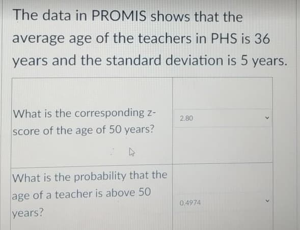 The data in PROMIS shows that the
average age of the teachers in PHS is 36
years and the standard deviation is 5 years.
What is the corresponding z-
2.80
score of the age of 50 years?
What is the probability that the
age of a teacher is above 50
0.4974
years?
