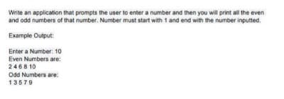 Write an application that prompts the user to enter a number and then you will print all the even
and odd numbers of that number. Number must start with 1 and end with the number inputted.
Example Output:
Enter a Number: 10
Even Numbers are:
2468 10
Odd Numbers are:
13579
