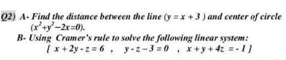 Q2) A- Find the distance between the line (y=x+3) and center of circle
(x²+y²-2x=0).
B- Using Cramer's rule to solve the following linear system:
[x+2y-z = 6, y-z-3=0, x+y+4z = -1]