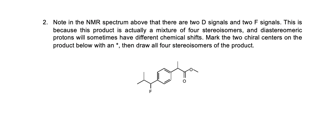 2. Note in the NMR spectrum above that there are two D signals and two F signals. This is
because this product is actually a mixture of four stereoisomers, and diastereomeric
protons will sometimes have different chemical shifts. Mark the two chiral centers on the
product below with an *, then draw all four stereoisomers of the product.
