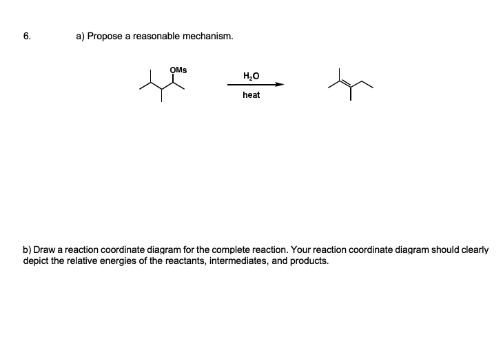 a) Propose a reasonable mechanism.
OMs
H,0
heat
b) Draw a reaction coordinate diagram for the complete reaction. Your reaction coordinate diagram should clearly
depict the relative energies of the reactants, intermediates, and products.
6.
