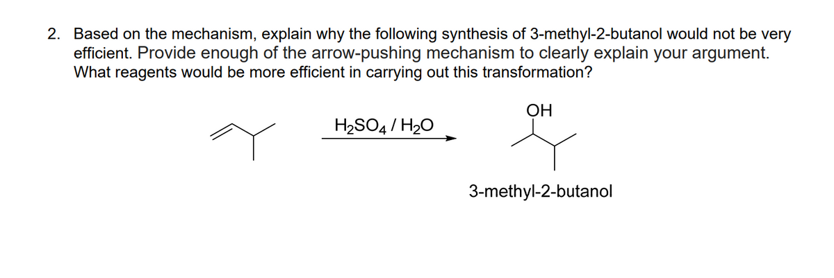 2. Based on the mechanism, explain why the following synthesis of 3-methyl-2-butanol would not be very
efficient. Provide enough of the arrow-pushing mechanism to clearly explain your argument.
What reagents would be more efficient in carrying out this transformation?
ОН
H2SO4/ H20
3-methyl-2-butanol
