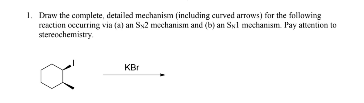 1. Draw the complete, detailed mechanism (including curved arrows) for the following
reaction occurring via (a) an Sn2 mechanism and (b) an Sn1 mechanism. Pay attention to
stereochemistry.
KBr
