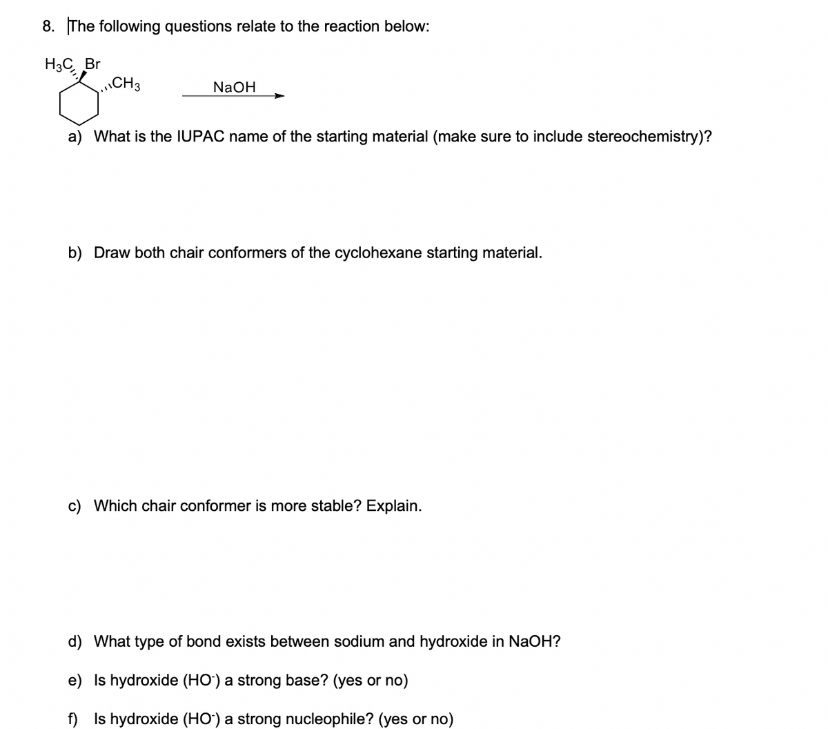 8. The following questions relate to the reaction below:
H3C Br
CH3
NaOH
a) What is the IUPAC name of the starting material (make sure to include stereochemistry)?
b) Draw both chair conformers of the cyclohexane starting material.
c) Which chair conformer is more stable? Explain.
d) What type of bond exists between sodium and hydroxide in NaOH?
e) Is hydroxide (HO') a strong base? (yes or no)
f) Is hydroxide (HO') a strong nucleophile? (yes or no)

