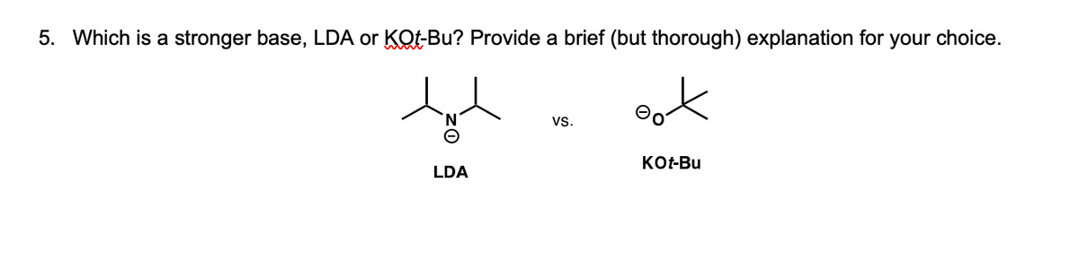 5. Which is a stronger base, LDA or KOt-Bu? Provide a brief (but thorough) explanation for your choice.
ook
N.
vs.
KO-Bu
LDA

