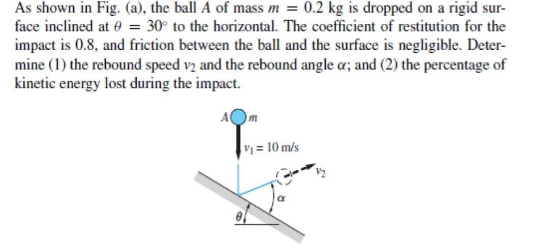 As shown in Fig. (a), the ball A of mass m = 0.2 kg is dropped on a rigid sur-
face inclined at e = 30° to the horizontal. The coefficient of restitution for the
impact is 0.8, and friction between the ball and the surface is negligible. Deter-
mine (1) the rebound speed vz and the rebound angle a; and (2) the percentage of
kinetic energy lost during the impact.
m
V = 10 m/s
V2
