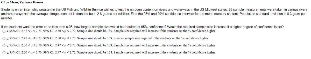 CI on Mean, Variance Known
Students on an internship program in the US Fish and Wildlife Service wishes to test the nitrogen content on rivers and waterways in the US Midwest states. 36 sample measurements were taken in various rivers
and waterways and the average nitrogen content is found to be in 2.6 grams per milliliter. Find the 95% and 99% confidence intervals for the mean mercury content. Population standard deviation is 0.3 gram per
milliliter.
If the students want the error to be less than 0.05, how large a sample size would be required at 95% confidence? Would the required sample size increase if a higher degree of confidence is set?
O a. 95% CI: 2.47 <u< 2.73; 99% CI: 2.50 < u < 2.70. Sample size should be 139. Sample size required will increase if the students set the % confidence higher
O b.95% CI: 2.47 < µ< 2.73; 99% CI: 2.50 < µ< 2.70. Sample size should be 139. Smaller sample size required if the students set the % confidence higher
O.95% CI: 2.50 <µ< 2.70; 99% CI: 2.47 < u< 2.73. Sample size should be 139. Sample size required will increase if the students set the % confidence higher
O d.95% CI: 2.50 <µ< 2.70; 99% CI: 2.47 < u< 2.73. Sample size should be 138. Sample size required will increase if the students set the % confidence higher
