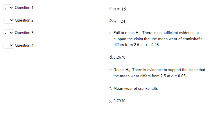 Question 1
a. nz 15
Question 2
b.n =24
v Question 3
C. Fail to reject Ho. There is no sufficient evidence to
support the claim that the mean wear of crankshafts
Question 4
differs from 2.5 at a = 0.05
d.0.2670
e. Reject Ho. There is evidence to support the claim that
the mean wear differs from 2.5 at a = 0.05
f. Mean wear of crankshafts
g. 0.7330
