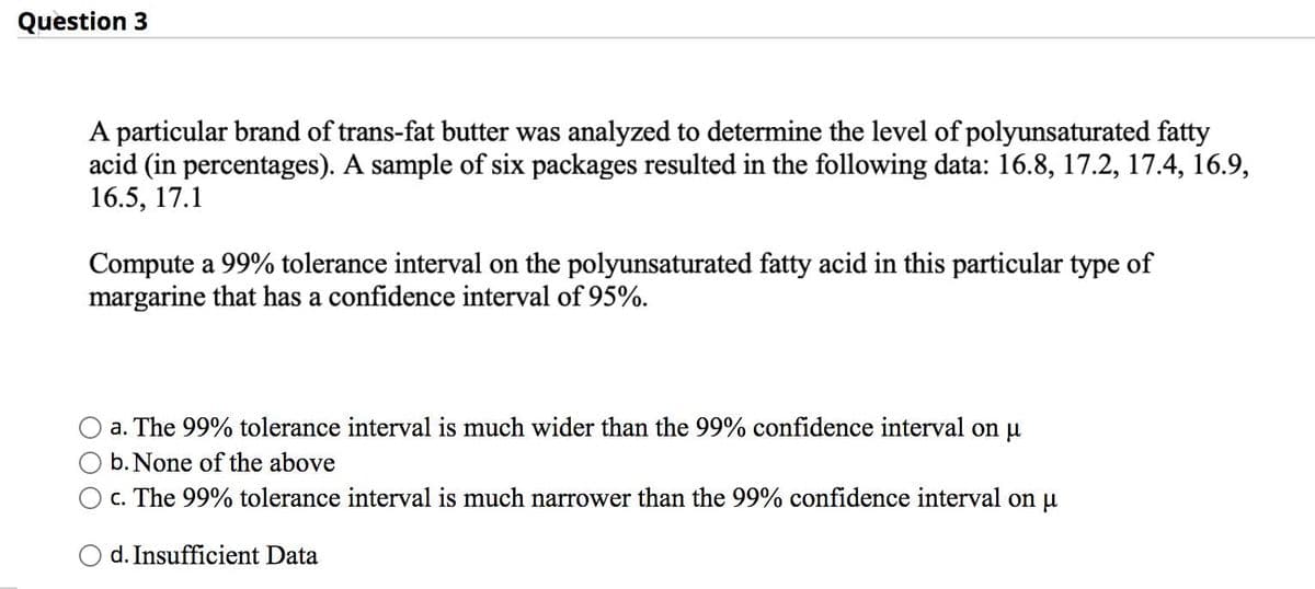 Question 3
A particular brand of trans-fat butter was analyzed to determine the level of polyunsaturated fatty
acid (in percentages). A sample of six packages resulted in the following data: 16.8, 17.2, 17.4, 16.9,
16.5, 17.1
Compute a 99% tolerance interval on the polyunsaturated fatty acid in this particular type of
margarine that has a confidence interval of 95%.
a. The 99% tolerance interval is much wider than the 99% confidence interval on u
b. None of the above
c. The 99% tolerance interval is much narrower than the 99% confidence interval on u
d. Insufficient Data
