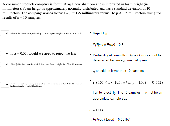 A consumer products company is formulating a new shampoo and is interested in foam height (in
millimeters). Foam height is approximately normally distributed and has a standard deviation of 20
millimeters. The company wishes to test Ho: µ = 175 millimeters versus H1: µ + 175 millimeters, using the
results of n = 10 samples.
What is the type I error probability if the acceptance region is 155 sis 195?
a. Reject Ho
b. P(Type II Error) = 0.5
v If a = 0.05, would we need to reject the Ho?
c. Probability of committing Type I Error cannot be
determined because a was not given
Find ß for the case in which the true foam height is 156 millimeters
d. n should be lower than 10 samples
e. P(155 <x< 195, when µ=156) = 0.5628
Find n if fhe protubily of failing lo rejecti a false sall hypelhenis is sel al 0.0S. And that fle true fiam
aeighr. was found to be really 156 millimetes
f. Fail to reject Ho. The 10 samples may not be an
appropriate sample size
g.n z 14
h. P(Type I Error) = 0.00157
%3D
