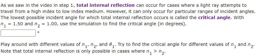 As we saw in the video in step 1, total internal reflection can occur for cases where a light ray attempts to
travel from a high index to low index medium. However, it can only occur for particular ranges of incident angles.
The lowest possible incident angle for which total internal reflection occurs is called the critical angle. With
= 1.50 and n₂ = 1.00, use the simulation to find the critical angle (in degrees).
1₂
7₂.
1'
Play around with different values of ₁, ₂, and 8₁. Try to find the critical angle for different values of n₁ and
Note that total internal reflection is only possible in cases where n₁ > ₂.