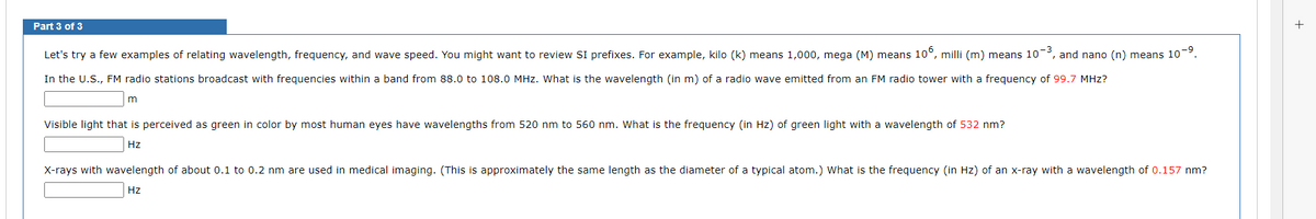 Part 3 of 3
Let's try a few examples of relating wavelength, frequency, and wave speed. You might want to review SI prefixes. For example, kilo (k) means 1,000, mega (M) means 106, milli (m) means 10-³, and nano (n) means 10-⁹.
In the U.S., FM radio stations broadcast with frequencies within a band from 88.0 to 108.0 MHz. What is the wavelength (in m) of a radio wave emitted from an FM radio tower with a frequency of 99.7 MHz?
Visible light that is perceived as green in color by most human eyes have wavelengths from 520 nm to 560 nm. What is the frequency (in Hz) of green light with a wavelength of 532 nm?
Hz
X-rays with wavelength of about 0.1 to 0.2 nm are used in medical imaging. (This is approximately the same length as the diameter of a typical atom.) What is the frequency (in Hz) of an x-ray with a wavelength of 0.157 nm?
Hz
+