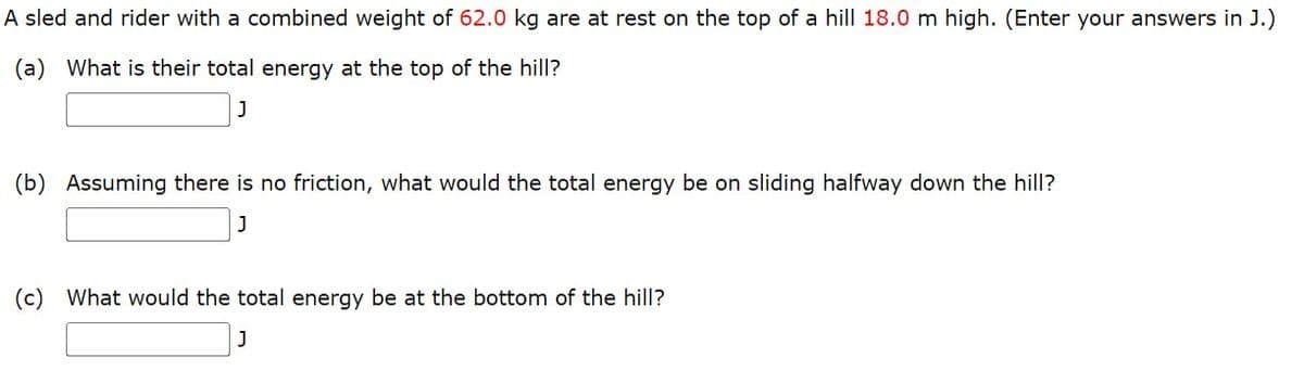 A sled and rider with a combined weight of 62.0 kg are at rest on the top of a hill 18.0 m high. (Enter your answers in J.)
(a) What is their total energy at the top of the hill?
J
(b) Assuming there is no friction, what would the total energy be on sliding halfway down the hill?
J
(c) What would the total energy be at the bottom of the hill?
J