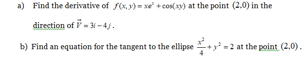 a) Find the derivative of f(x, y) = xe* + cos(xy) at the point (2,0) in the
direction of V = 3i – 4 j.
b) Find an equation for the tangent to the ellipse
+y² = 2 at the point (2,0).
4
