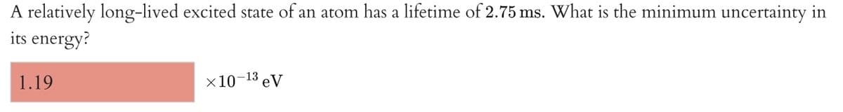 A relatively long-lived excited state of an atom has a lifetime of 2.75 ms. What is the minimum uncertainty in
its energy?
1.19
x10-13 eV
