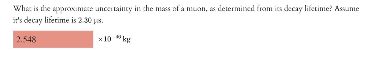 What is the approximate uncertainty in the mass of a muon, as determined from its decay lifetime? Assume
it's decay lifetime is 2.30 us.
2.548
x10-4° kg
