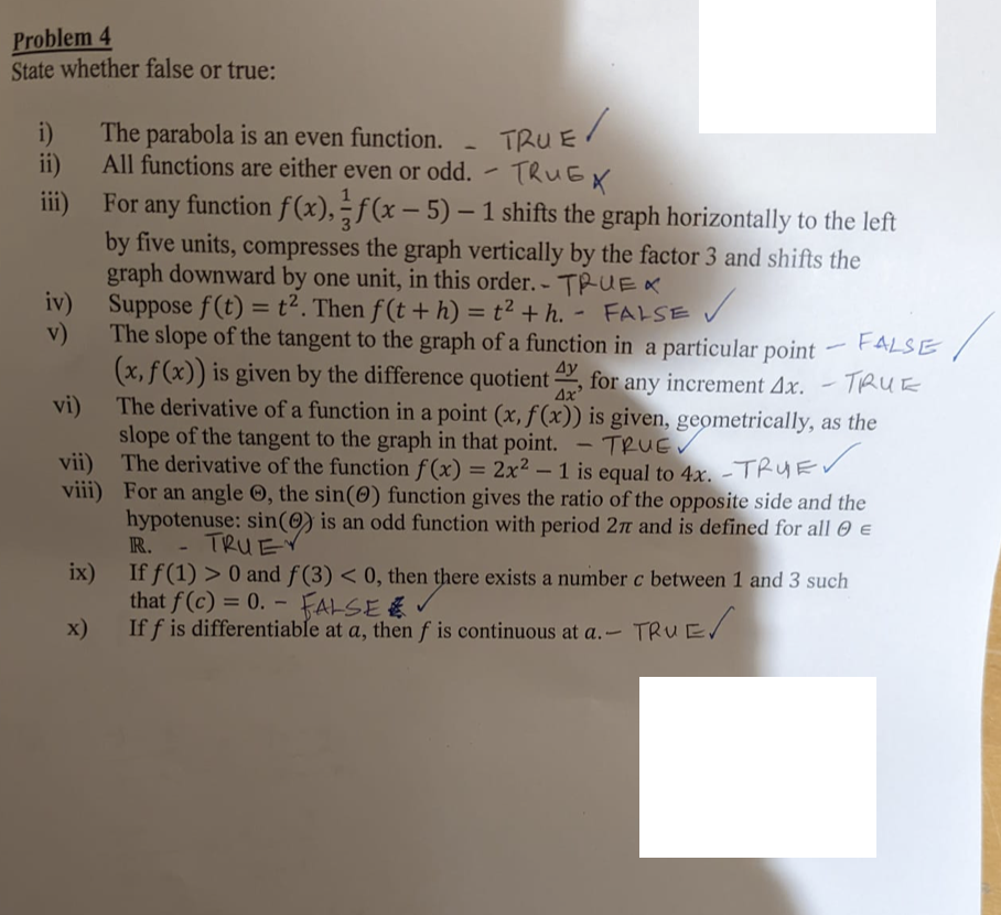 Problem 4
State whether false or true:
i)
The parabola is an even function.
TRU E
ii)
All functions are either even or odd. ~ TRuEX
iii) For any function f(x), ÷f(x – 5) – 1 shifts the graph horizontally to the left
-
by five units, compresses the graph vertically by the factor 3 and shifts the
graph downward by one unit, in this order. - TPUEX
iv) Suppose f(t) = t². Then f(t+h) = t² + h. - FALSE
v)
%3D
%3D
The slope of the tangent to the graph of a function in a particular point
(x, f(x)) is given by the difference quotient 2, for any increment 4x.
FALSE
4y
TRUE
The derivative of a function in a point (x, f(x)) is given, geometrically, as the
slope of the tangent to the graph in that point. - TRUE
vii) The derivative of the function f (x)
viii) For an angle ©, the sin(0) function gives the ratio of the opposite side and the
hypotenuse: sin(0) is an odd function with period 2n and is defined for all 0 €
vi)
= 2x² – 1 is equal to 4x. -TRUEV
R.
- TRUEV
ix)
If f(1) > 0 and f (3) < 0, then there exists a number c between 1 and 3 such
that f(c) = 0. – FALSE E
If f is differentiable at a, then f is continuous at a.-
%3D
x)
