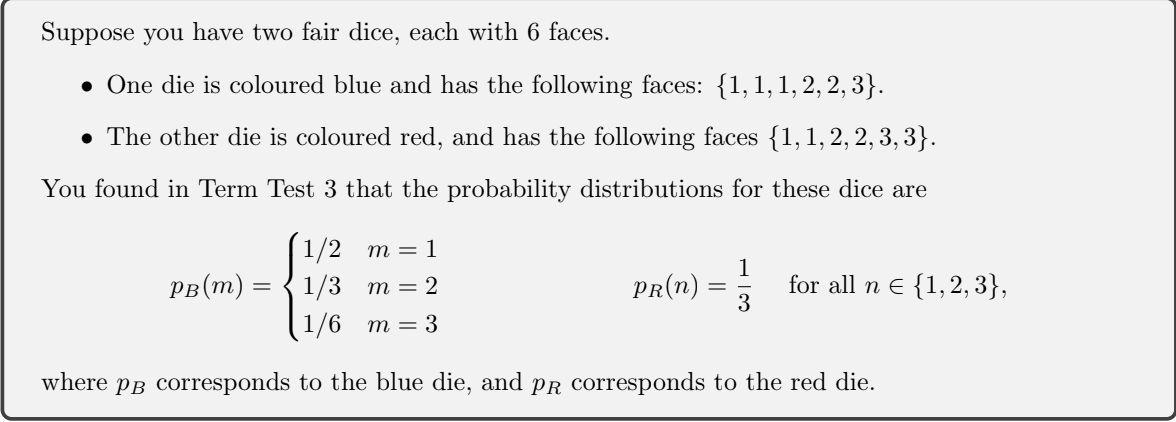 Suppose you have two fair dice, each with 6 faces.
• One die is coloured blue and has the following faces: {1,1,1,2, 2, 3}.
• The other die is coloured red, and has the following faces {1, 1, 2, 2, 3, 3}.
You found in Term Test 3 that the probability distributions for these dice are
1/2 m = 1
рв (т) — { 1/3 т%3D 2
1
for all n e {1,2, 3},
3
PR(N)
1/6 m= 3
where pB corresponds to the blue die, and PR corresponds to the red die.
